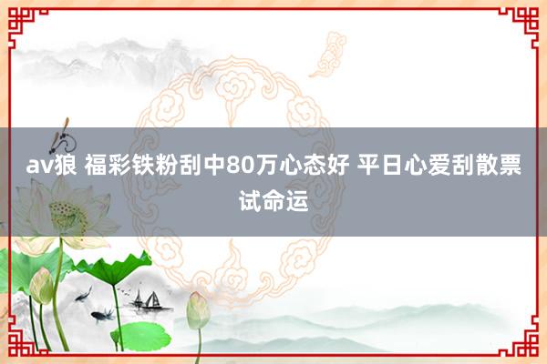 av狼 福彩铁粉刮中80万心态好 平日心爱刮散票试命运