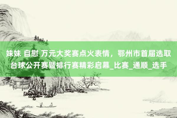 妹妹 自慰 万元大奖赛点火表情，鄂州市首届选取台球公开赛暨排行赛精彩启幕_比赛_通顺_选手