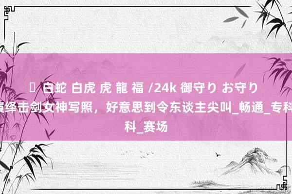 ✨白蛇 白虎 虎 龍 福 /24k 御守り お守り 秦雪演绎击剑女神写照，好意思到令东谈主尖叫_畅通_专科_赛场