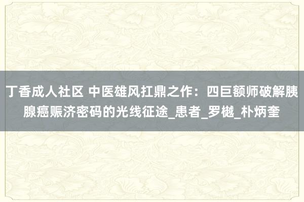 丁香成人社区 中医雄风扛鼎之作：四巨额师破解胰腺癌赈济密码的光线征途_患者_罗樾_朴炳奎