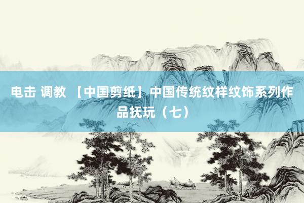 电击 调教 【中国剪纸】中国传统纹样纹饰系列作品抚玩（七）