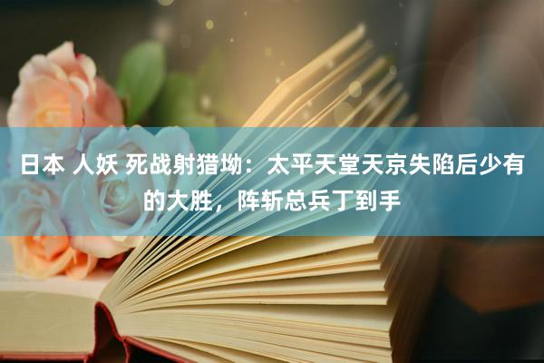 日本 人妖 死战射猎坳：太平天堂天京失陷后少有的大胜，阵斩总兵丁到手