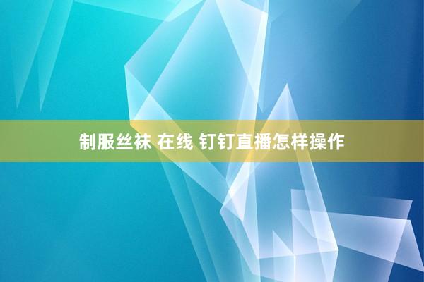 制服丝袜 在线 钉钉直播怎样操作