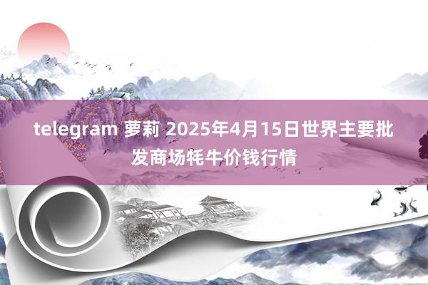 telegram 萝莉 2025年4月15日世界主要批发商场牦牛价钱行情