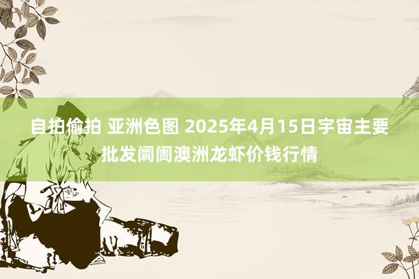 自拍偷拍 亚洲色图 2025年4月15日宇宙主要批发阛阓澳洲龙虾价钱行情