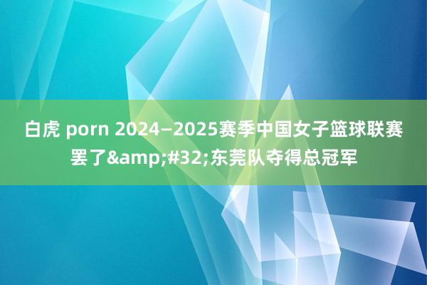 白虎 porn 2024—2025赛季中国女子篮球联赛罢了&#32;东莞队夺得总冠军
