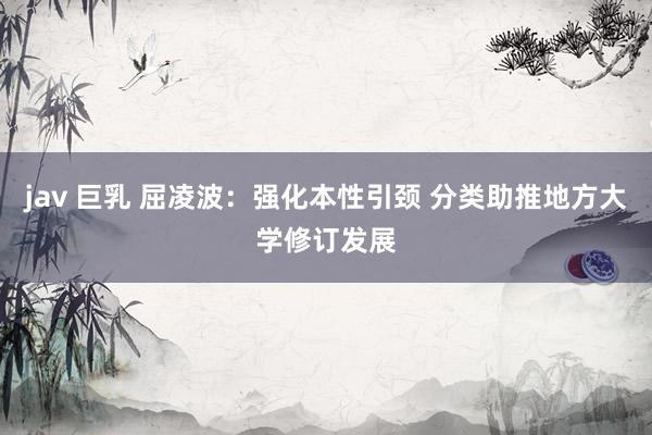 jav 巨乳 屈凌波：强化本性引颈 分类助推地方大学修订发展
