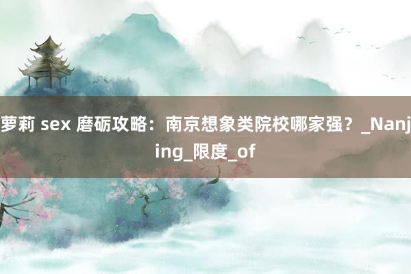 萝莉 sex 磨砺攻略：南京想象类院校哪家强？_Nanjing_限度_of