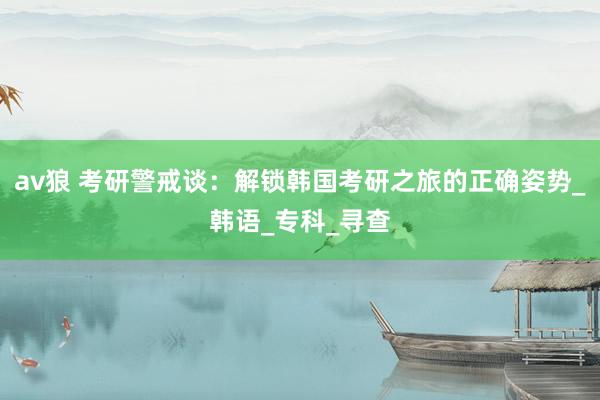 av狼 考研警戒谈：解锁韩国考研之旅的正确姿势_韩语_专科_寻查