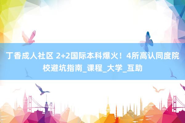丁香成人社区 2+2国际本科爆火！4所高认同度院校避坑指南_课程_大学_互助