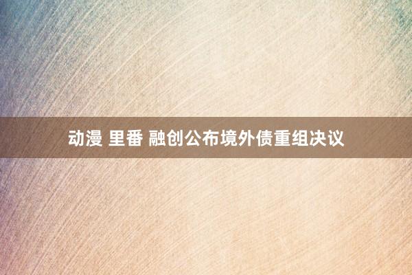 动漫 里番 融创公布境外债重组决议