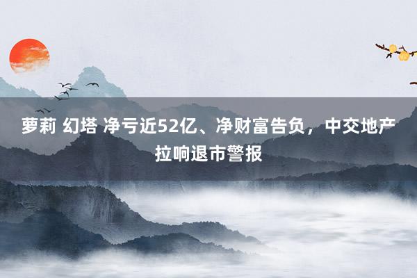 萝莉 幻塔 净亏近52亿、净财富告负，中交地产拉响退市警报
