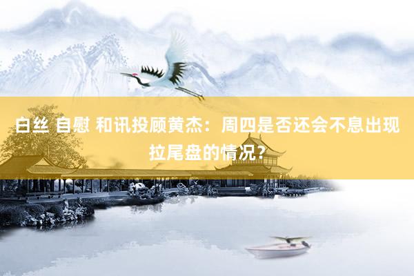白丝 自慰 和讯投顾黄杰：周四是否还会不息出现拉尾盘的情况？