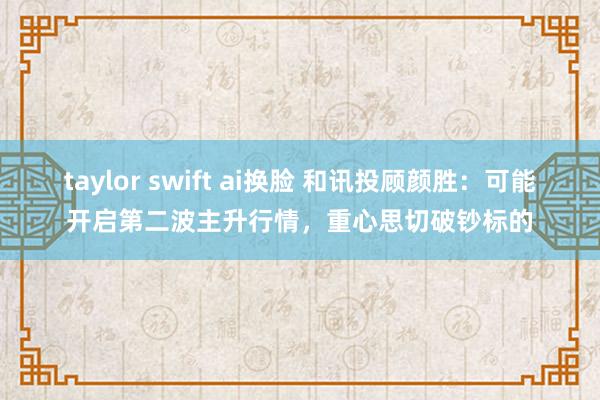 taylor swift ai换脸 和讯投顾颜胜：可能开启第二波主升行情，重心思切破钞标的