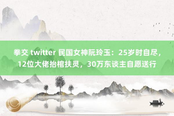 拳交 twitter 民国女神阮玲玉：25岁时自尽，12位大佬抬棺扶灵，30万东谈主自愿送行