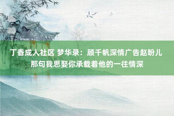 丁香成人社区 梦华录：顾千帆深情广告赵盼儿 那句我思娶你承载着他的一往情深