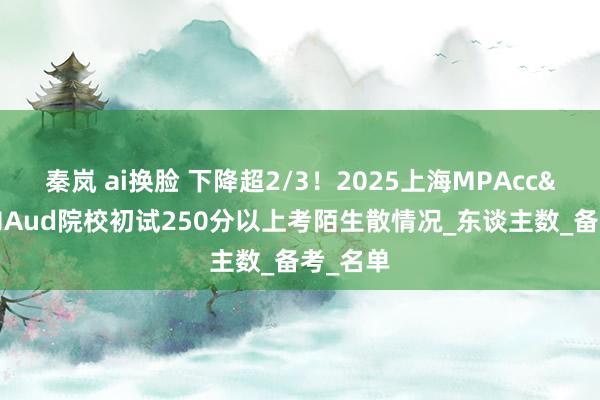 秦岚 ai换脸 下降超2/3！2025上海MPAcc&MAud院校初试250分以上考陌生散情况_东谈主数_备考_名单