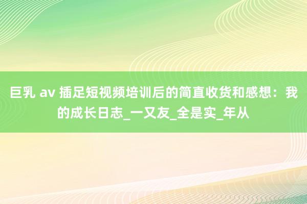 巨乳 av 插足短视频培训后的简直收货和感想：我的成长日志_一又友_全是实_年从