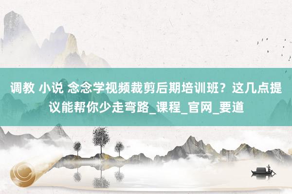 调教 小说 念念学视频裁剪后期培训班？这几点提议能帮你少走弯路_课程_官网_要道