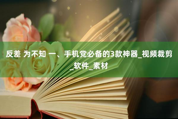 反差 为不知 一、手机党必备的3款神器_视频裁剪_软件_素材