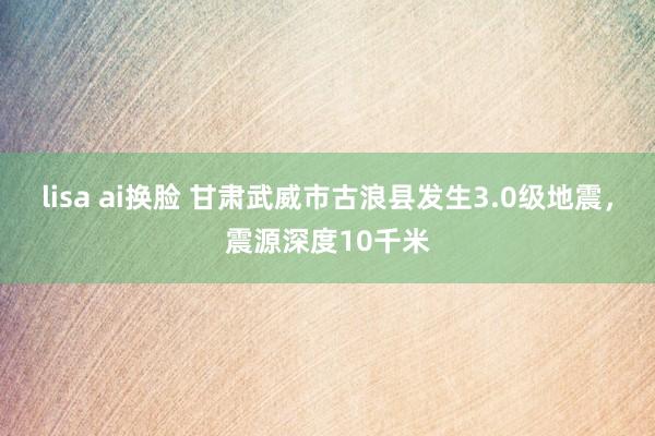 lisa ai换脸 甘肃武威市古浪县发生3.0级地震，震源深度10千米