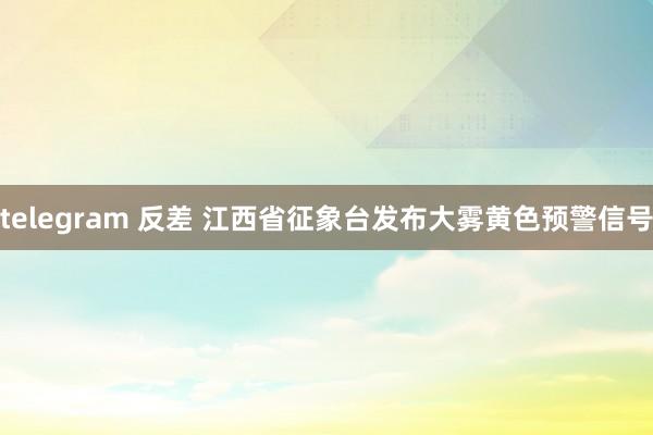 telegram 反差 江西省征象台发布大雾黄色预警信号