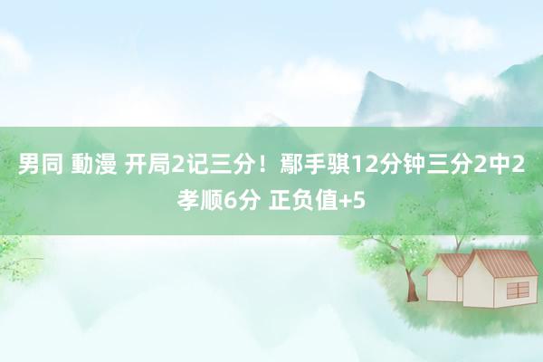 男同 動漫 开局2记三分！鄢手骐12分钟三分2中2孝顺6分 正负值+5