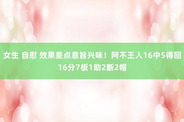 女生 自慰 效果差点意旨兴味！阿不王人16中5得回16分7板1助2断2帽