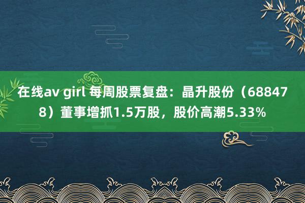 在线av girl 每周股票复盘：晶升股份（688478）董事增抓1.5万股，股价高潮5.33%