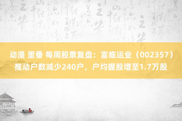 动漫 里番 每周股票复盘：富临运业（002357）推动户数减少240户，户均握股增至1.7万股