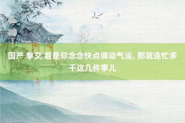 国产 拳交 若是你念念快点调动气运， 那就连忙多干这几件事儿