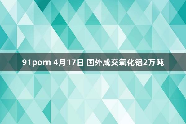 91porn 4月17日 国外成交氧化铝2万吨