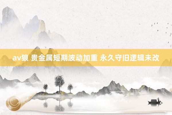 av狼 贵金属短期波动加重 永久守旧逻辑未改