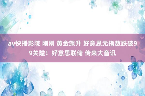 av快播影院 刚刚 黄金飙升 好意思元指数跌破99关隘！好意思联储 传来大音讯