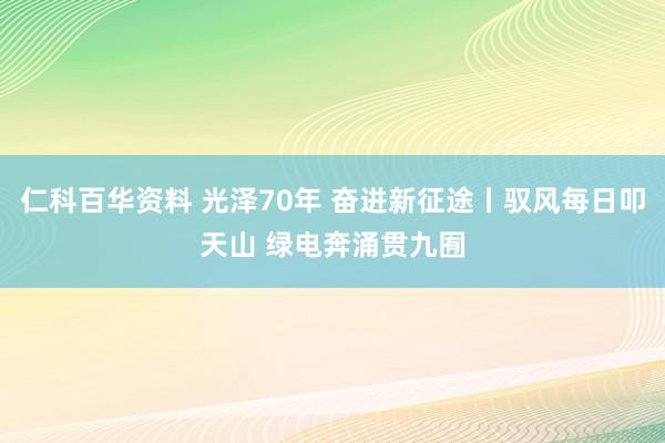仁科百华资料 光泽70年 奋进新征途丨驭风每日叩天山 绿电奔涌贯九囿