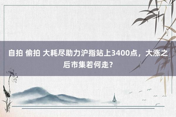 自拍 偷拍 大耗尽助力沪指站上3400点，大涨之后市集若何走？
