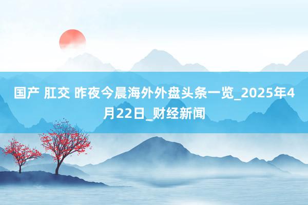 国产 肛交 昨夜今晨海外外盘头条一览_2025年4月22日_财经新闻