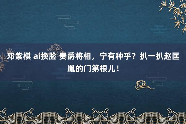 邓紫棋 ai换脸 贵爵将相，宁有种乎？扒一扒赵匡胤的门第根儿！