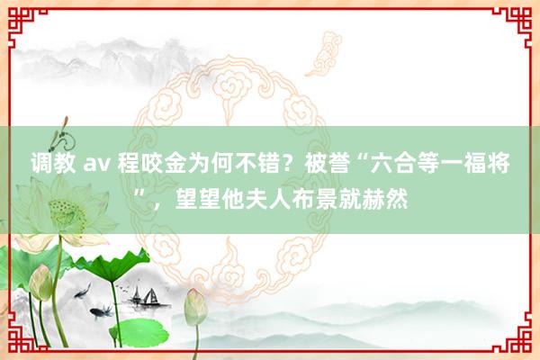 调教 av 程咬金为何不错？被誉“六合等一福将”，望望他夫人布景就赫然