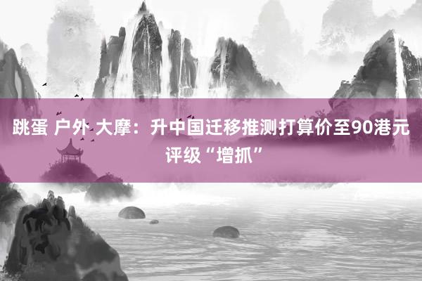 跳蛋 户外 大摩：升中国迁移推测打算价至90港元 评级“增抓”