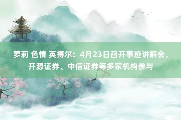 萝莉 色情 英搏尔：4月23日召开事迹讲解会，开源证券、中信证券等多家机构参与