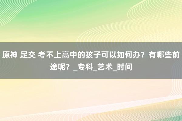 原神 足交 考不上高中的孩子可以如何办？有哪些前途呢？_专科_艺术_时间