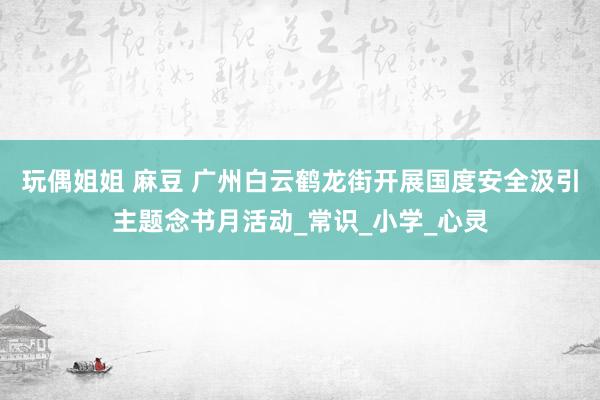 玩偶姐姐 麻豆 广州白云鹤龙街开展国度安全汲引主题念书月活动_常识_小学_心灵