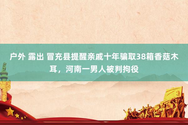 户外 露出 冒充县提醒亲戚十年骗取38箱香菇木耳，河南一男人被判拘役