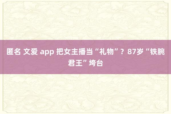匿名 文爱 app 把女主播当“礼物”？87岁“铁腕君王”垮台