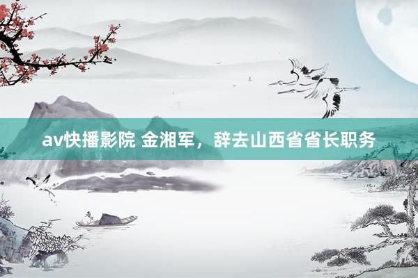 av快播影院 金湘军，辞去山西省省长职务