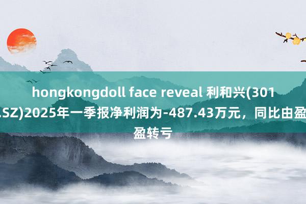 hongkongdoll face reveal 利和兴(301013.SZ)2025年一季报净利润为-487.43万元，同比由盈转亏