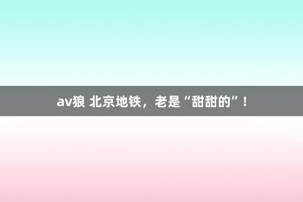 av狼 北京地铁，老是“甜甜的”！