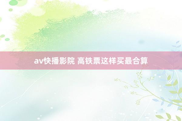 av快播影院 高铁票这样买最合算