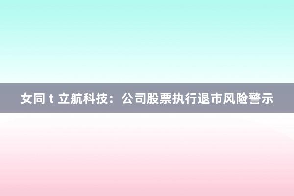 女同 t 立航科技：公司股票执行退市风险警示
